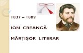 ION CREANGĂ MĂRȚIȘOR LITERAR€¦ · Apar în "Convorbiri literare" Ivan Turbinca (1 aprilie), Povestea lui Harap-Alb (1 august), Povestea unui om leneş (octombrie). 1879: Apare